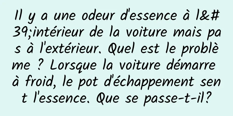Il y a une odeur d'essence à l'intérieur de la voiture mais pas à l'extérieur. Quel est le problème ? Lorsque la voiture démarre à froid, le pot d'échappement sent l'essence. Que se passe-t-il?