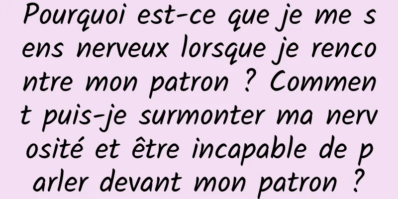 Pourquoi est-ce que je me sens nerveux lorsque je rencontre mon patron ? Comment puis-je surmonter ma nervosité et être incapable de parler devant mon patron ?