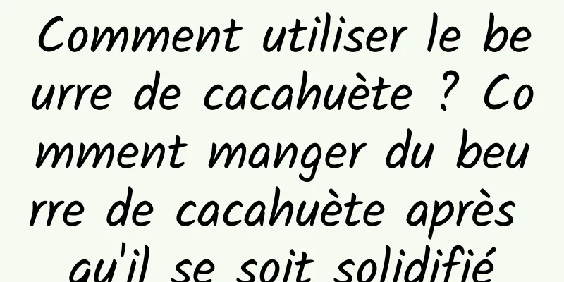Comment utiliser le beurre de cacahuète ? Comment manger du beurre de cacahuète après qu'il se soit solidifié