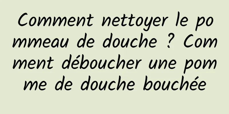 Comment nettoyer le pommeau de douche ? Comment déboucher une pomme de douche bouchée
