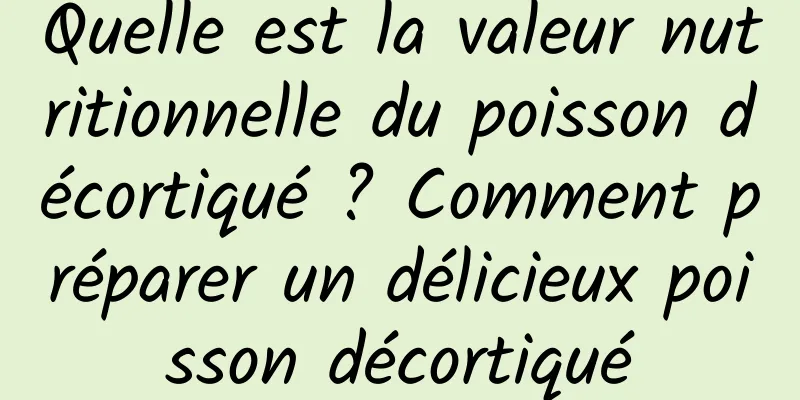 Quelle est la valeur nutritionnelle du poisson décortiqué ? Comment préparer un délicieux poisson décortiqué