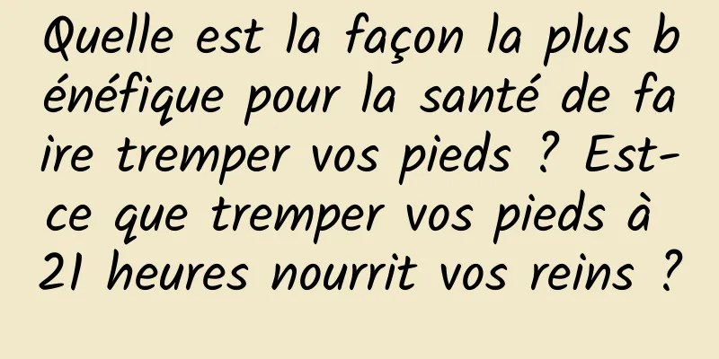Quelle est la façon la plus bénéfique pour la santé de faire tremper vos pieds ? Est-ce que tremper vos pieds à 21 heures nourrit vos reins ?