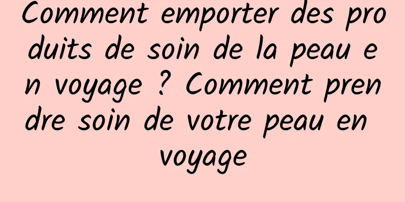 Comment emporter des produits de soin de la peau en voyage ? Comment prendre soin de votre peau en voyage
