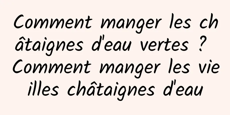 Comment manger les châtaignes d'eau vertes ? Comment manger les vieilles châtaignes d'eau