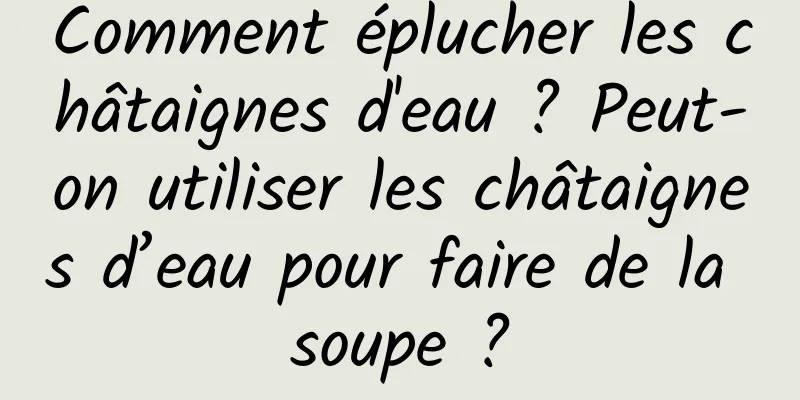 Comment éplucher les châtaignes d'eau ? Peut-on utiliser les châtaignes d’eau pour faire de la soupe ?