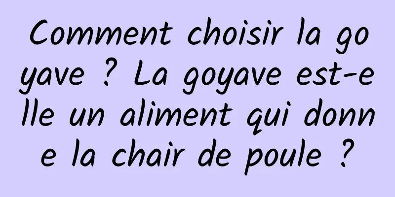 Comment choisir la goyave ? La goyave est-elle un aliment qui donne la chair de poule ?