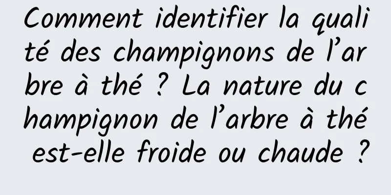 Comment identifier la qualité des champignons de l’arbre à thé ? La nature du champignon de l’arbre à thé est-elle froide ou chaude ?
