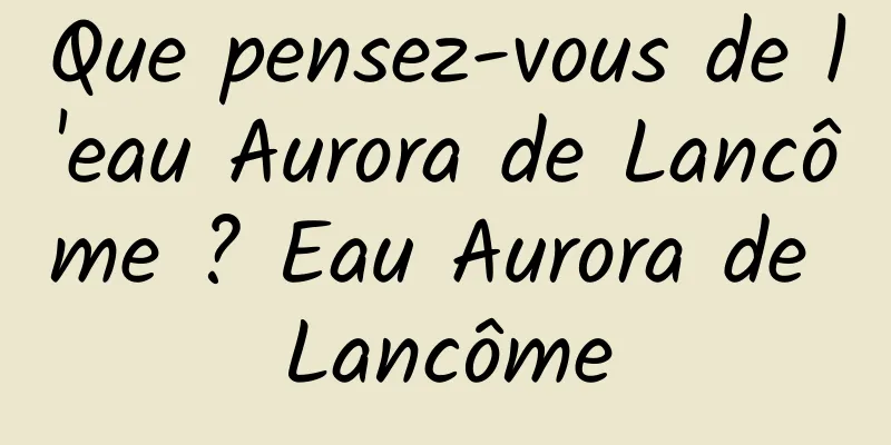 Que pensez-vous de l'eau Aurora de Lancôme ? Eau Aurora de Lancôme