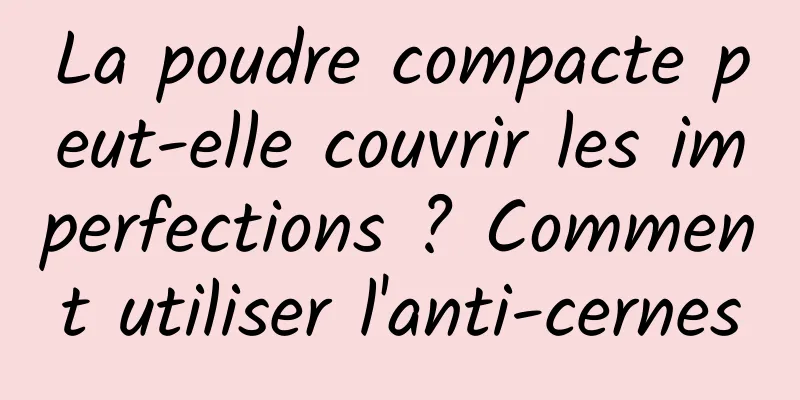 La poudre compacte peut-elle couvrir les imperfections ? Comment utiliser l'anti-cernes