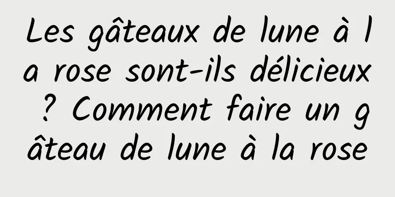 Les gâteaux de lune à la rose sont-ils délicieux ? Comment faire un gâteau de lune à la rose