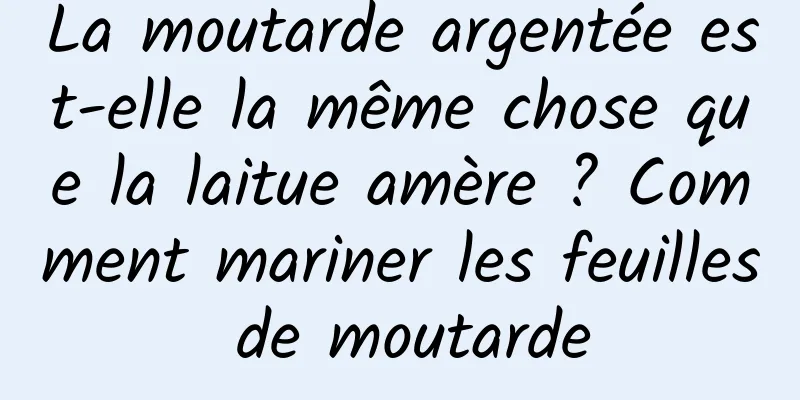 La moutarde argentée est-elle la même chose que la laitue amère ? Comment mariner les feuilles de moutarde