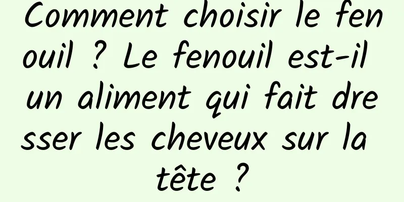 Comment choisir le fenouil ? Le fenouil est-il un aliment qui fait dresser les cheveux sur la tête ?