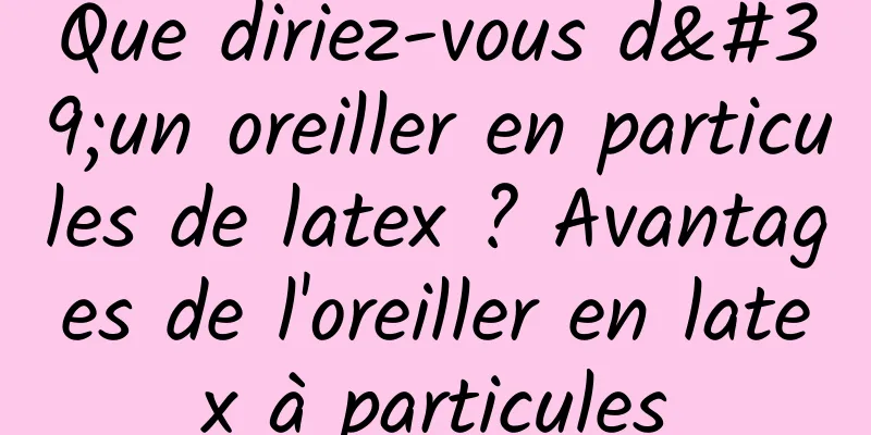 Que diriez-vous d'un oreiller en particules de latex ? Avantages de l'oreiller en latex à particules