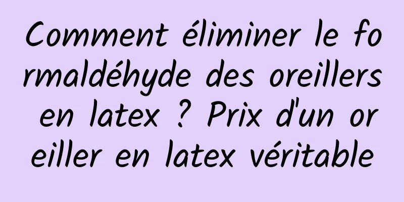 Comment éliminer le formaldéhyde des oreillers en latex ? Prix ​​d'un oreiller en latex véritable