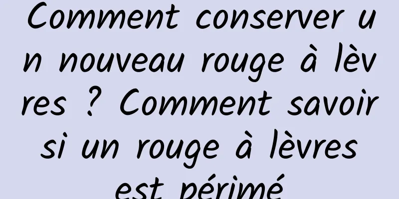 Comment conserver un nouveau rouge à lèvres ? Comment savoir si un rouge à lèvres est périmé