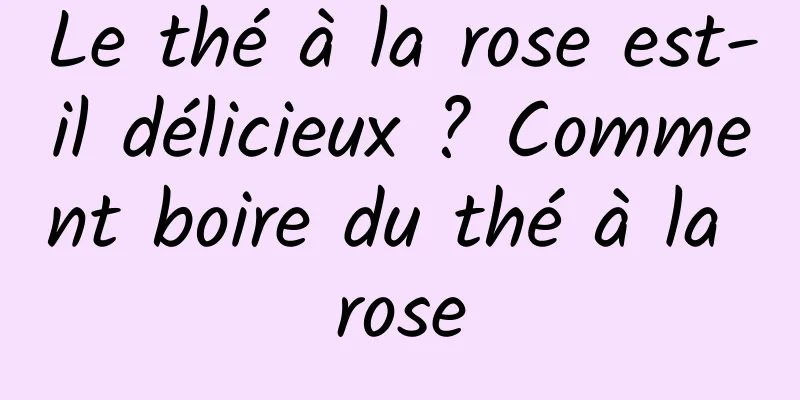 Le thé à la rose est-il délicieux ? Comment boire du thé à la rose
