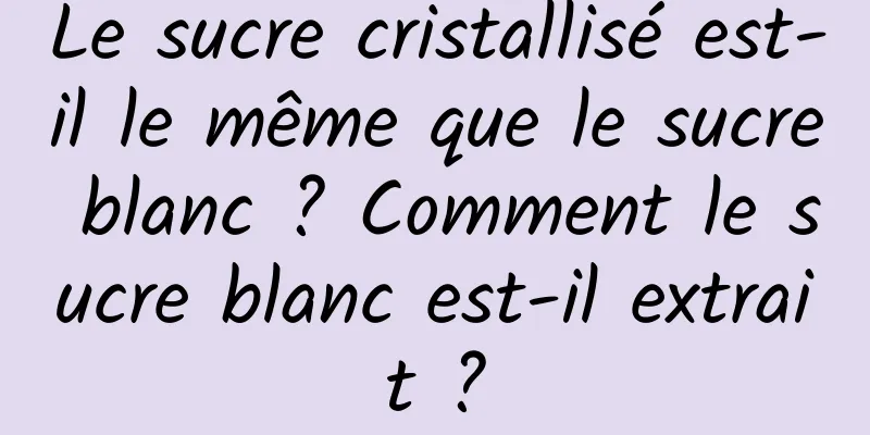 Le sucre cristallisé est-il le même que le sucre blanc ? Comment le sucre blanc est-il extrait ?