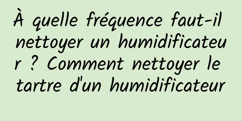 À quelle fréquence faut-il nettoyer un humidificateur ? Comment nettoyer le tartre d'un humidificateur