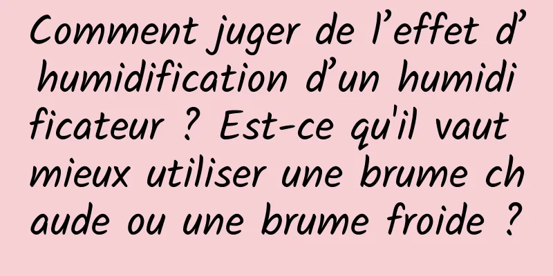 Comment juger de l’effet d’humidification d’un humidificateur ? Est-ce qu'il vaut mieux utiliser une brume chaude ou une brume froide ?