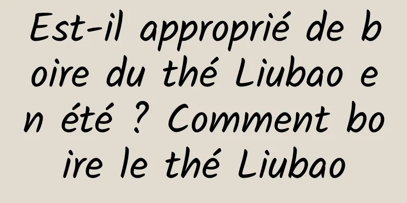 Est-il approprié de boire du thé Liubao en été ? Comment boire le thé Liubao