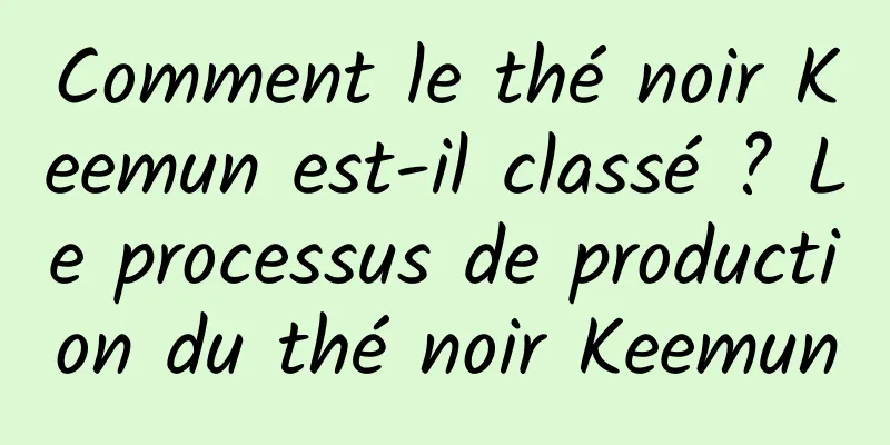 Comment le thé noir Keemun est-il classé ? Le processus de production du thé noir Keemun
