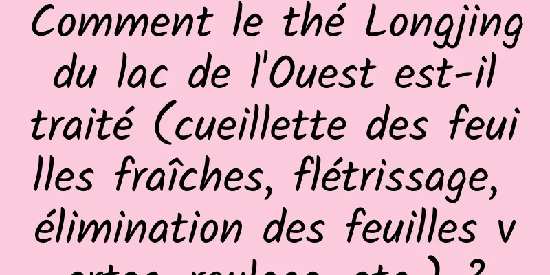 Comment le thé Longjing du lac de l'Ouest est-il traité (cueillette des feuilles fraîches, flétrissage, élimination des feuilles vertes, roulage, etc.) ?
