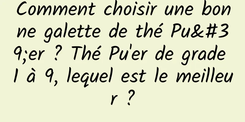 Comment choisir une bonne galette de thé Pu'er ? Thé Pu'er de grade 1 à 9, lequel est le meilleur ?