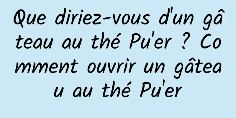 Que diriez-vous d'un gâteau au thé Pu'er ? Comment ouvrir un gâteau au thé Pu'er