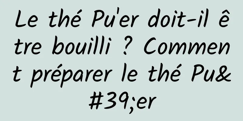 Le thé Pu'er doit-il être bouilli ? Comment préparer le thé Pu'er