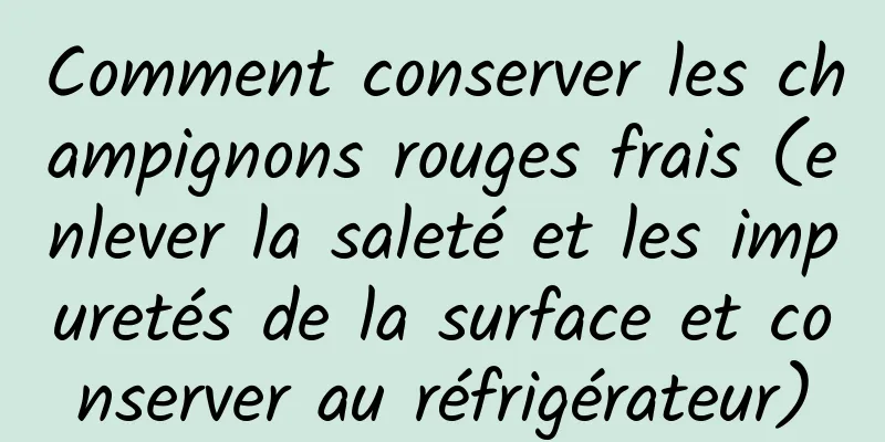 Comment conserver les champignons rouges frais (enlever la saleté et les impuretés de la surface et conserver au réfrigérateur)