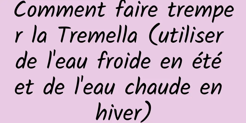 Comment faire tremper la Tremella (utiliser de l'eau froide en été et de l'eau chaude en hiver)