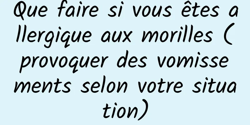 Que faire si vous êtes allergique aux morilles (provoquer des vomissements selon votre situation)