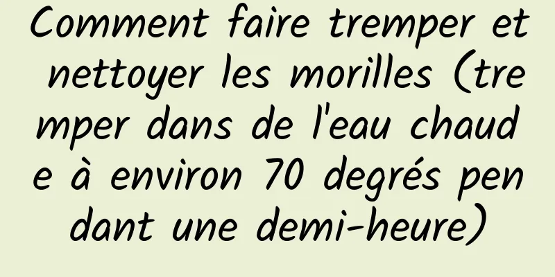 Comment faire tremper et nettoyer les morilles (tremper dans de l'eau chaude à environ 70 degrés pendant une demi-heure)