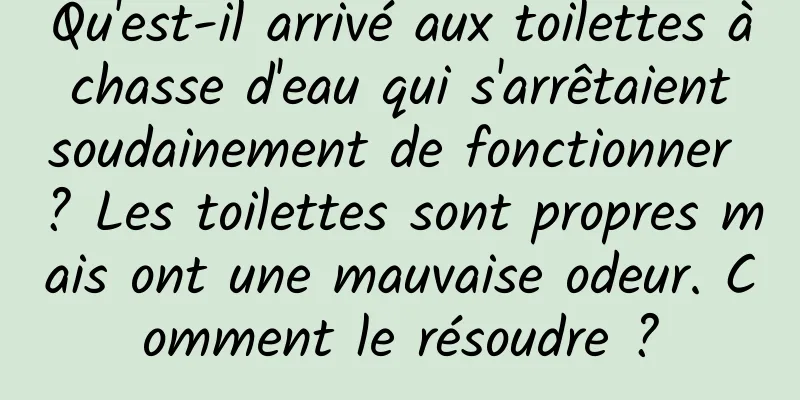 Qu'est-il arrivé aux toilettes à chasse d'eau qui s'arrêtaient soudainement de fonctionner ? Les toilettes sont propres mais ont une mauvaise odeur. Comment le résoudre ?