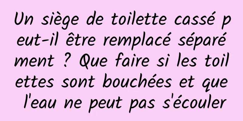 Un siège de toilette cassé peut-il être remplacé séparément ? Que faire si les toilettes sont bouchées et que l'eau ne peut pas s'écouler