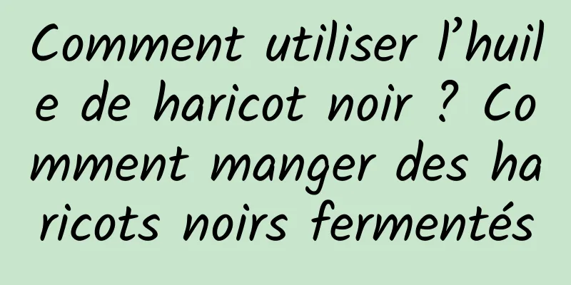 Comment utiliser l’huile de haricot noir ? Comment manger des haricots noirs fermentés