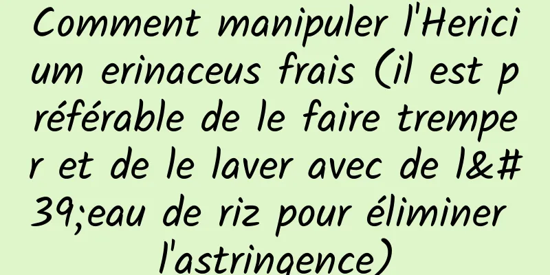 Comment manipuler l'Hericium erinaceus frais (il est préférable de le faire tremper et de le laver avec de l'eau de riz pour éliminer l'astringence)