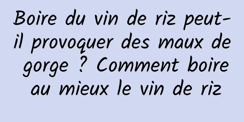 Boire du vin de riz peut-il provoquer des maux de gorge ? Comment boire au mieux le vin de riz