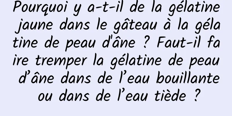 Pourquoi y a-t-il de la gélatine jaune dans le gâteau à la gélatine de peau d'âne ? Faut-il faire tremper la gélatine de peau d’âne dans de l’eau bouillante ou dans de l’eau tiède ?