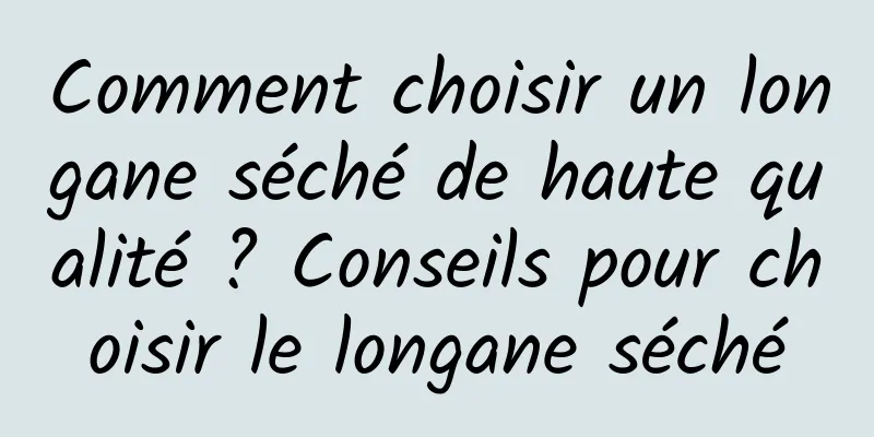 Comment choisir un longane séché de haute qualité ? Conseils pour choisir le longane séché