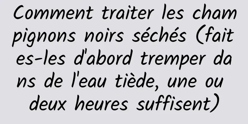 Comment traiter les champignons noirs séchés (faites-les d'abord tremper dans de l'eau tiède, une ou deux heures suffisent)