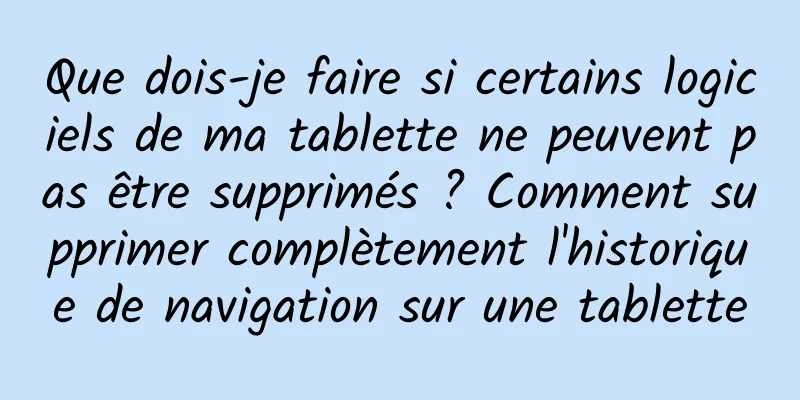 Que dois-je faire si certains logiciels de ma tablette ne peuvent pas être supprimés ? Comment supprimer complètement l'historique de navigation sur une tablette