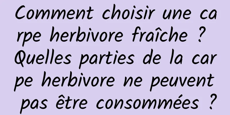 Comment choisir une carpe herbivore fraîche ? Quelles parties de la carpe herbivore ne peuvent pas être consommées ?