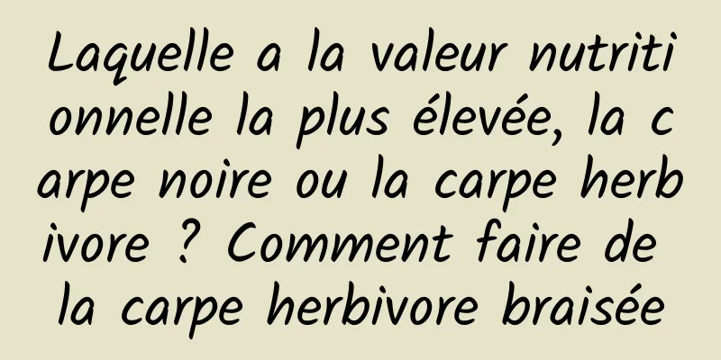 Laquelle a la valeur nutritionnelle la plus élevée, la carpe noire ou la carpe herbivore ? Comment faire de la carpe herbivore braisée