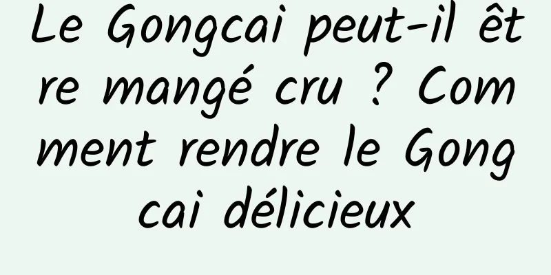 Le Gongcai peut-il être mangé cru ? Comment rendre le Gongcai délicieux