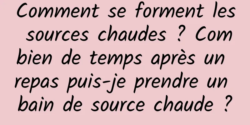 Comment se forment les sources chaudes ? Combien de temps après un repas puis-je prendre un bain de source chaude ?