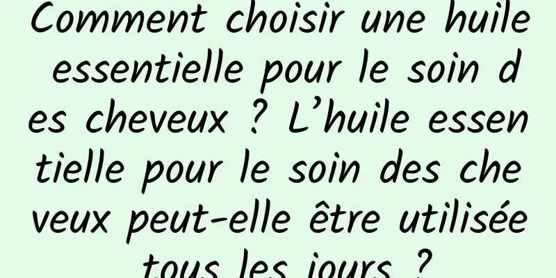 Comment choisir une huile essentielle pour le soin des cheveux ? L’huile essentielle pour le soin des cheveux peut-elle être utilisée tous les jours ?