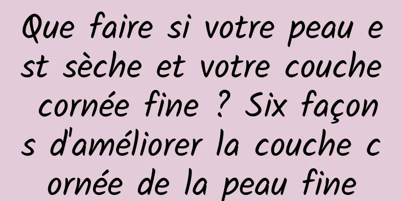 Que faire si votre peau est sèche et votre couche cornée fine ? Six façons d'améliorer la couche cornée de la peau fine