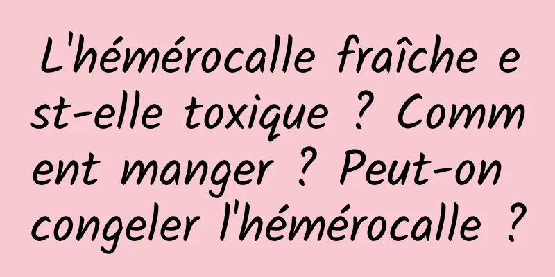 L'hémérocalle fraîche est-elle toxique ? Comment manger ? Peut-on congeler l'hémérocalle ?