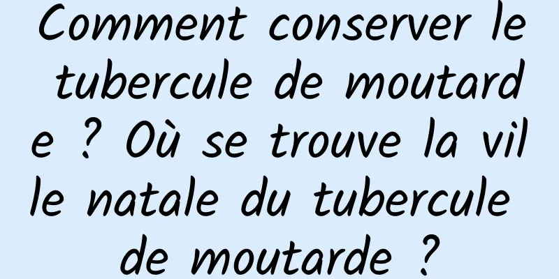 Comment conserver le tubercule de moutarde ? Où se trouve la ville natale du tubercule de moutarde ?